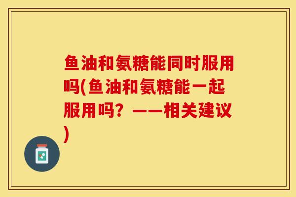 鱼油和氨糖能同时服用吗(鱼油和氨糖能一起服用吗？——相关建议)