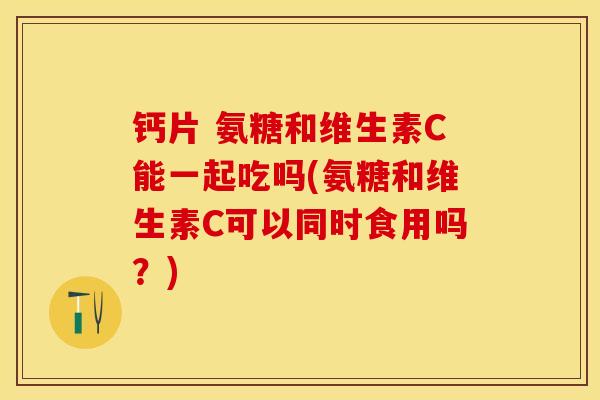 钙片 氨糖和维生素C能一起吃吗(氨糖和维生素C可以同时食用吗？)