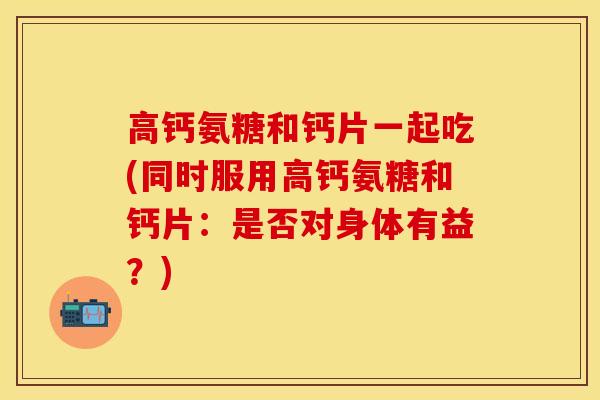 高钙氨糖和钙片一起吃(同时服用高钙氨糖和钙片：是否对身体有益？)