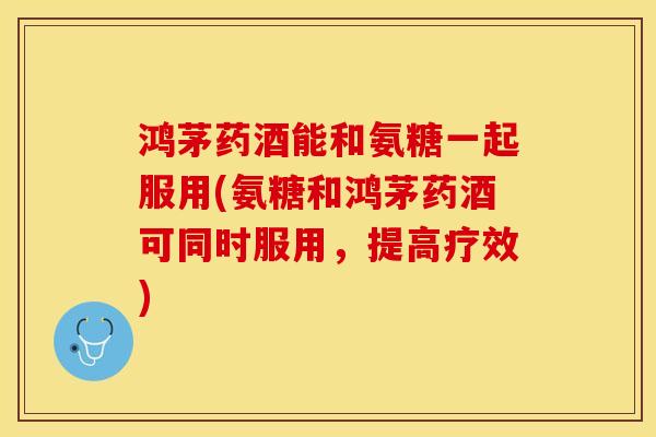 鸿茅药酒能和氨糖一起服用(氨糖和鸿茅药酒可同时服用，提高疗效)