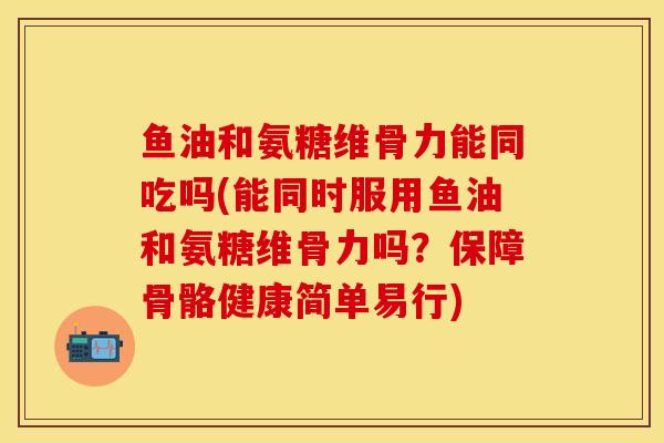 鱼油和氨糖维骨力能同吃吗(能同时服用鱼油和氨糖维骨力吗？保障骨骼健康简单易行)