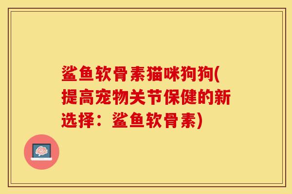 鲨鱼软骨素猫咪狗狗(提高宠物关节保健的新选择：鲨鱼软骨素)-第1张图片-关节保镖