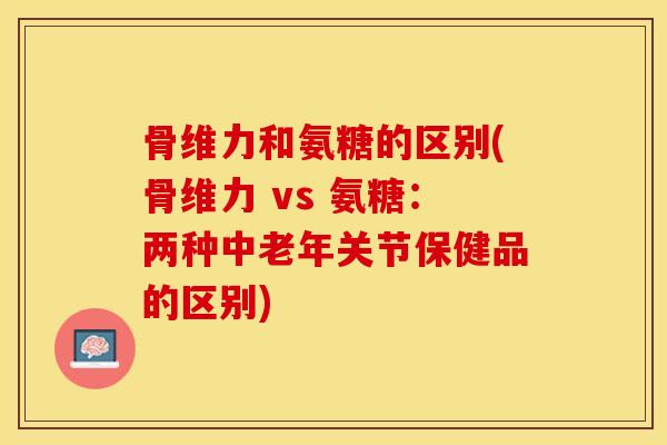 骨维力和氨糖的区别(骨维力 vs 氨糖：两种中老年关节保健品的区别)