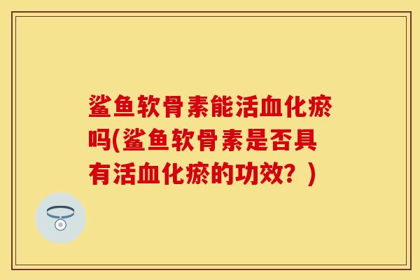 鲨鱼软骨素能活血化瘀吗(鲨鱼软骨素是否具有活血化瘀的功效？)