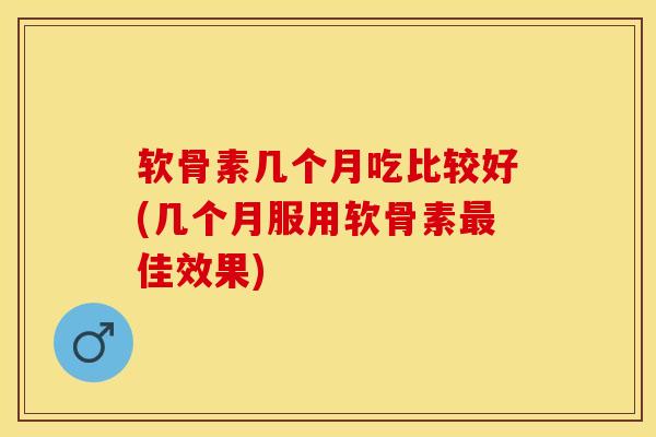 软骨素几个月吃比较好(几个月服用软骨素最佳效果)