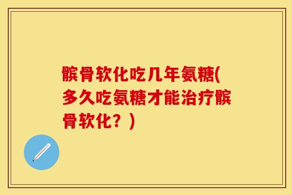 髌骨软化吃几年氨糖(多久吃氨糖才能治疗髌骨软化？)