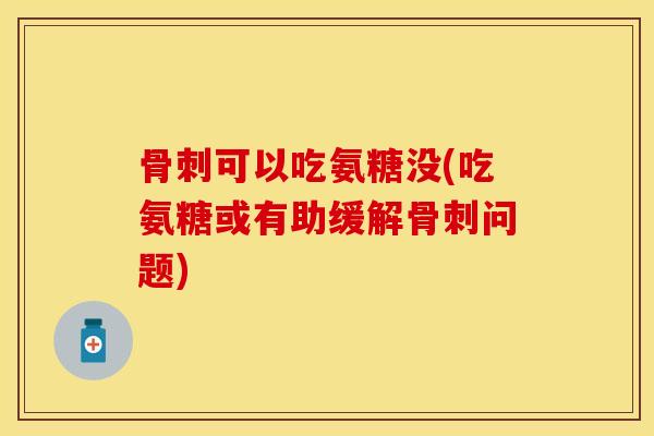 骨刺可以吃氨糖没(吃氨糖或有助缓解骨刺问题)
