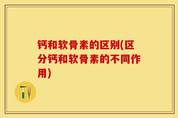 钙和软骨素的区别(区分钙和软骨素的不同作用)