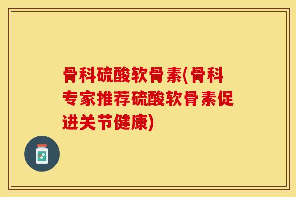 骨科硫酸软骨素(骨科专家推荐硫酸软骨素促进关节健康)