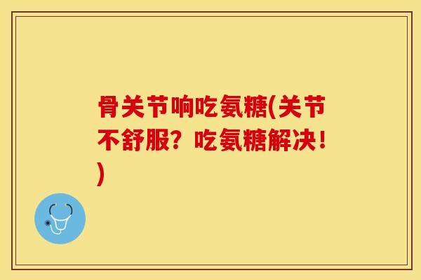 骨关节响吃氨糖(关节不舒服？吃氨糖解决！)