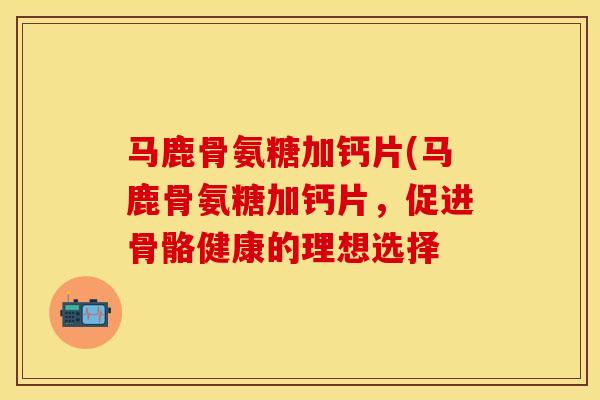 马鹿骨氨糖加钙片(马鹿骨氨糖加钙片，促进骨骼健康的理想选择