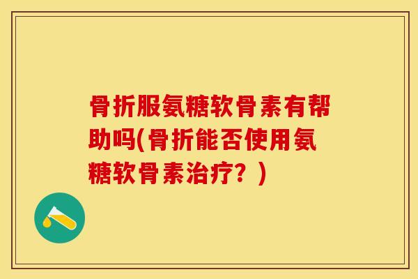 骨折服氨糖软骨素有帮助吗(骨折能否使用氨糖软骨素治疗？)