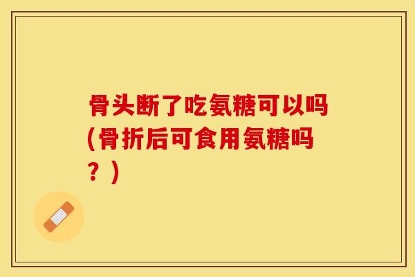 骨头断了吃氨糖可以吗(骨折后可食用氨糖吗？)