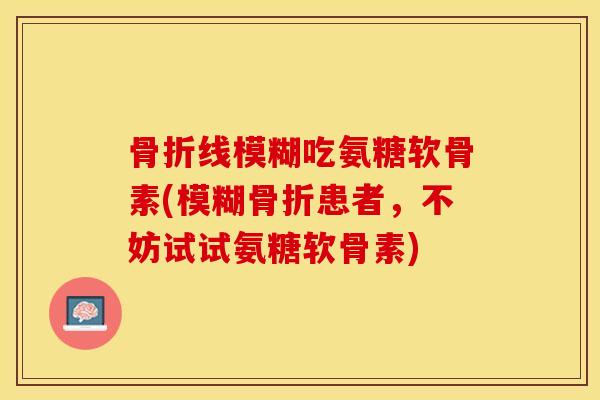 骨折线模糊吃氨糖软骨素(模糊骨折患者，不妨试试氨糖软骨素)