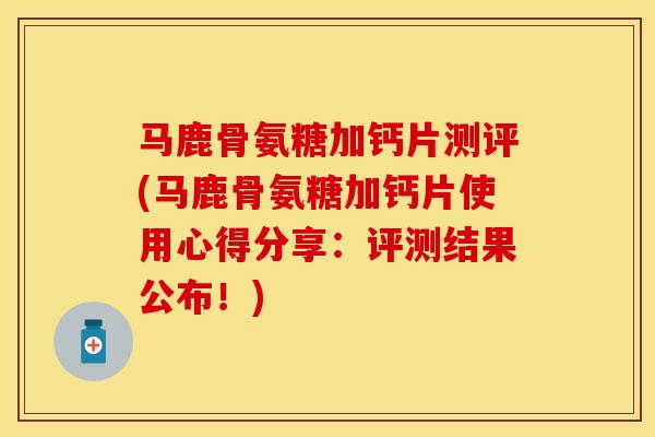 马鹿骨氨糖加钙片测评(马鹿骨氨糖加钙片使用心得分享：评测结果公布！)