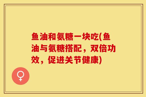 鱼油和氨糖一块吃(鱼油与氨糖搭配，双倍功效，促进关节健康)