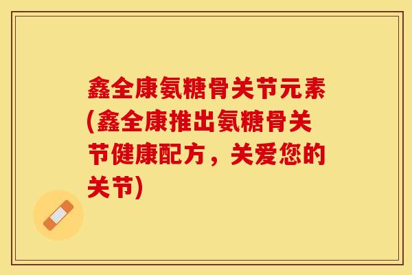 鑫全康氨糖骨关节元素(鑫全康推出氨糖骨关节健康配方，关爱您的关节)
