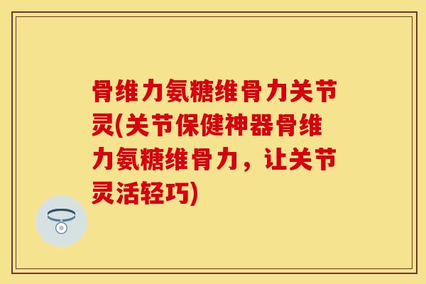 骨维力氨糖维骨力关节灵(关节保健神器骨维力氨糖维骨力，让关节灵活轻巧)