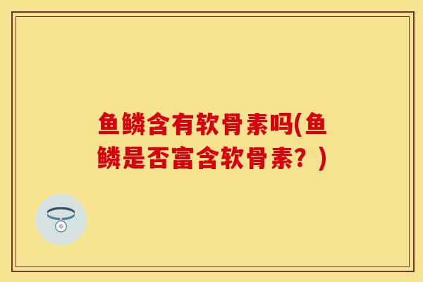 鱼鳞含有软骨素吗(鱼鳞是否富含软骨素？)