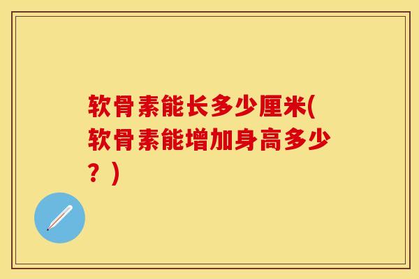 软骨素能长多少厘米(软骨素能增加身高多少？)