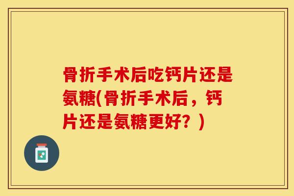 骨折手术后吃钙片还是氨糖(骨折手术后，钙片还是氨糖更好？)