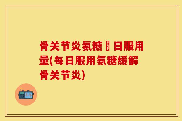 骨关节炎氨糖毎日服用量(每日服用氨糖缓解骨关节炎)