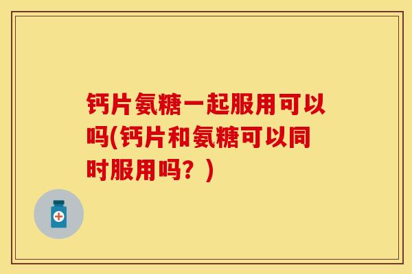 钙片氨糖一起服用可以吗(钙片和氨糖可以同时服用吗？)