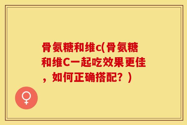 骨氨糖和维c(骨氨糖和维C一起吃效果更佳，如何正确搭配？)