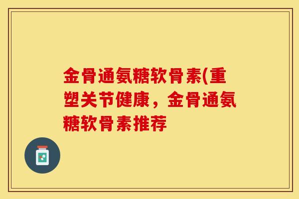 金骨通氨糖软骨素(重塑关节健康，金骨通氨糖软骨素推荐