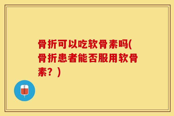 骨折可以吃软骨素吗(骨折患者能否服用软骨素？)