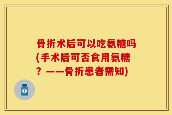骨折术后可以吃氨糖吗(手术后可否食用氨糖？——骨折患者需知)