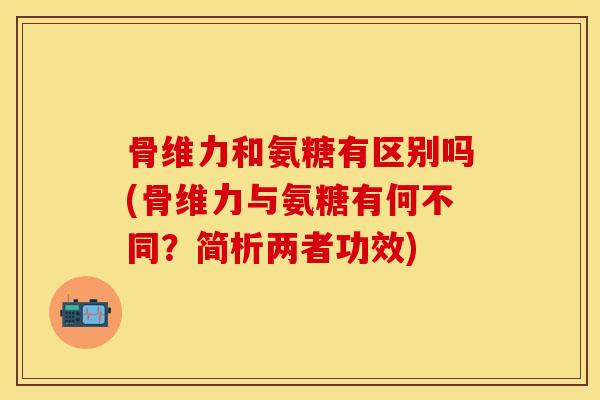 骨维力和氨糖有区别吗(骨维力与氨糖有何不同？简析两者功效)