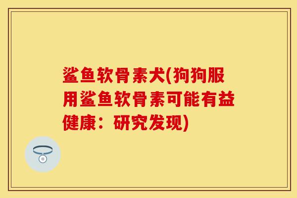 鲨鱼软骨素犬(狗狗服用鲨鱼软骨素可能有益健康：研究发现)