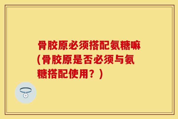 骨胶原必须搭配氨糖嘛(骨胶原是否必须与氨糖搭配使用？)