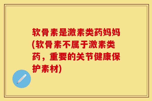 软骨素是激素类药妈妈(软骨素不属于激素类药，重要的关节健康保护素材)-第1张图片-关节保镖