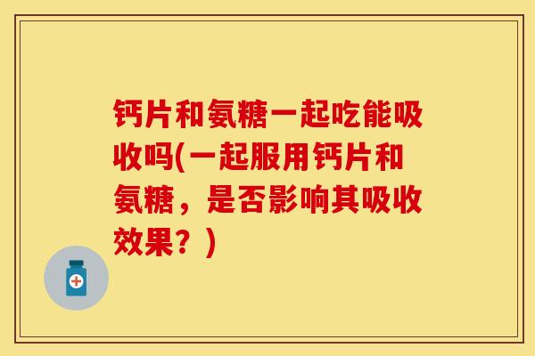 钙片和氨糖一起吃能吸收吗(一起服用钙片和氨糖，是否影响其吸收效果？)