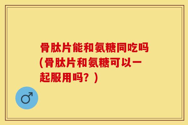 骨肽片能和氨糖同吃吗(骨肽片和氨糖可以一起服用吗？)
