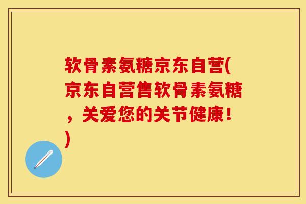 软骨素氨糖京东自营(京东自营售软骨素氨糖，关爱您的关节健康！)