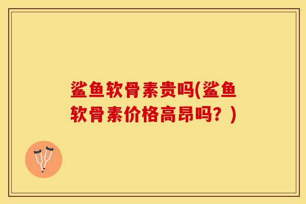 鲨鱼软骨素贵吗(鲨鱼软骨素价格高昂吗？)-第1张图片-关节保镖