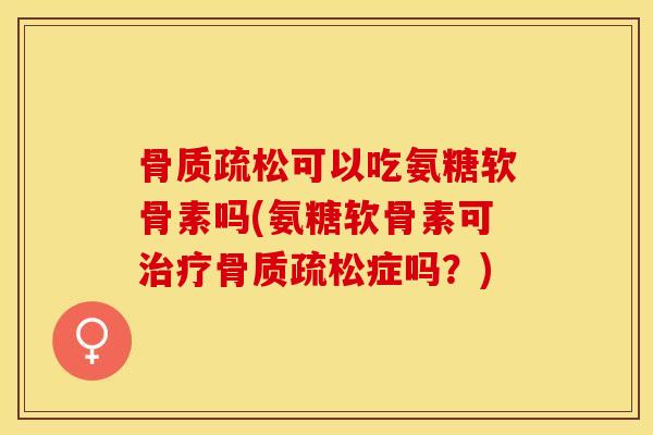 骨质疏松可以吃氨糖软骨素吗(氨糖软骨素可治疗骨质疏松症吗？)