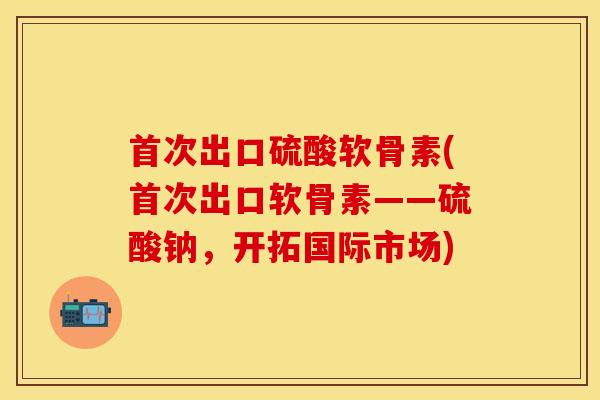 首次出口硫酸软骨素(首次出口软骨素——硫酸钠，开拓国际市场)