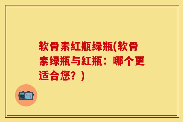 软骨素红瓶绿瓶(软骨素绿瓶与红瓶：哪个更适合您？)