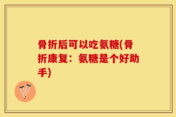 骨折后可以吃氨糖(骨折康复：氨糖是个好助手)-第1张图片-关节保镖