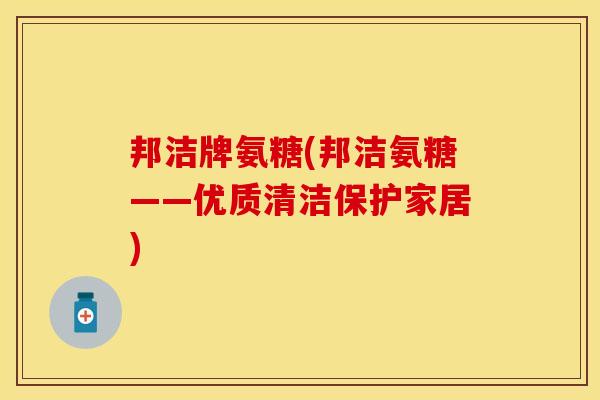 邦洁牌氨糖(邦洁氨糖——优质清洁保护家居)