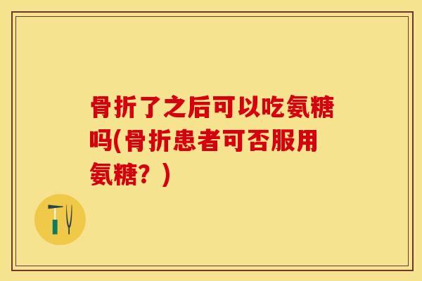 骨折了之后可以吃氨糖吗(骨折患者可否服用氨糖？)