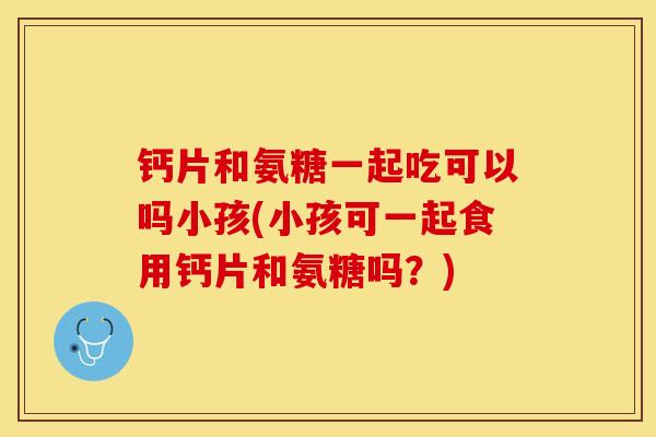 钙片和氨糖一起吃可以吗小孩(小孩可一起食用钙片和氨糖吗？)