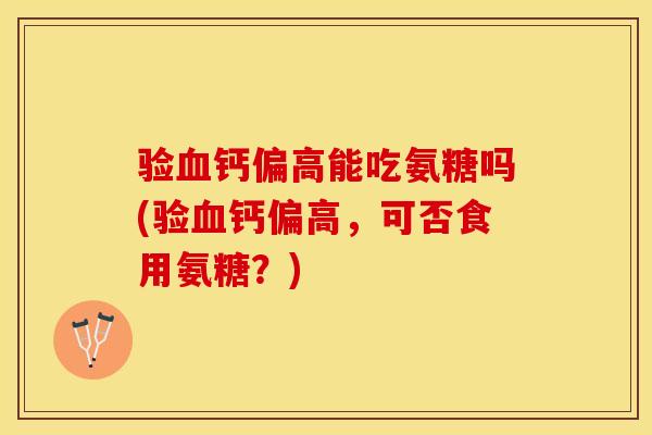 验血钙偏高能吃氨糖吗(验血钙偏高，可否食用氨糖？)