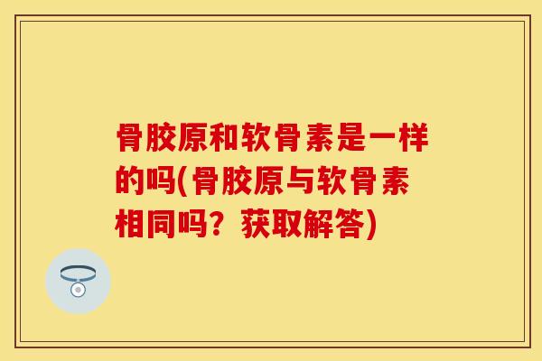 骨胶原和软骨素是一样的吗(骨胶原与软骨素相同吗？获取解答)