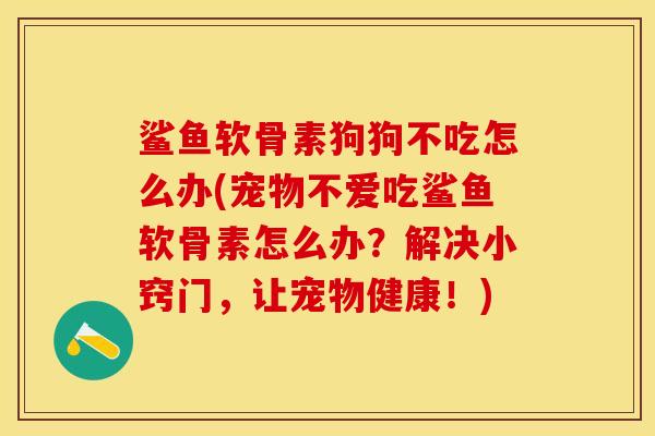 鲨鱼软骨素狗狗不吃怎么办(宠物不爱吃鲨鱼软骨素怎么办？解决小窍门，让宠物健康！)