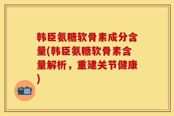 韩臣氨糖软骨素成分含量(韩臣氨糖软骨素含量解析，重建关节健康)